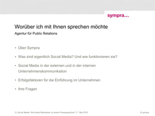 Worüber ich mit Ihnen sprechen möchte Agentur für Public Relations Über Sympra Was sind eigentlich Social Media? Und wie funktionieren sie? Social Media in der externen und in der internen Unternehmenskommunikation Erfolgsfaktoren für die Einführung im Unternehmen Ihre Fragen  | Social Media: Wird jeder Mitarbeiter zu einem Pressesprecher? | 7. Mai 2010 