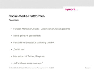 Social-Media-Plattformen Facebook Vernetzt Menschen, Marke, Unternehmen, Gleichgesinnte Trend: privat    geschäftlich Verstärkt im Einsatz für Marketing und PR „ Gefällt mir!“  Interaktion mit Twitter, Blogs etc. „ In Facebook muss man sein.“  | Social Media: Wird jeder Mitarbeiter zu einem Pressesprecher? | 7. Mai 2010 