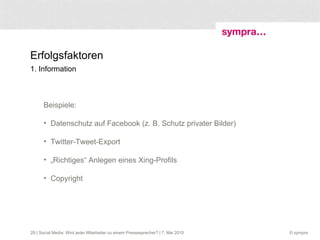 Erfolgsfaktoren 1. Information  | Social Media: Wird jeder Mitarbeiter zu einem Pressesprecher? | 7. Mai 2010 Beispiele:  Datenschutz auf Facebook (z. B. Schutz privater Bilder) Twitter-Tweet-Export „ Richtiges“ Anlegen eines Xing-Profils  Copyright 