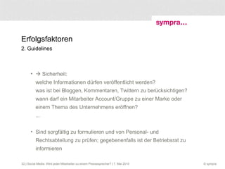 Erfolgsfaktoren 2. Guidelines  | Social Media: Wird jeder Mitarbeiter zu einem Pressesprecher? | 7. Mai 2010    Sicherheit:  welche Informationen dürfen veröffentlicht werden? was ist bei Bloggen, Kommentaren, Twittern zu berücksichtigen? wann darf ein Mitarbeiter Account/Gruppe zu einer Marke oder einem Thema des Unternehmens eröffnen?  ... Sind sorgfältig zu formulieren und von Personal- und Rechtsabteilung zu prüfen; gegebenenfalls ist der Betriebsrat zu informieren 