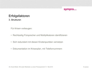 Erfolgsfaktoren 3. Strukturen  Für Krisen vorbeugen:  Rechtzeitig Fürsprecher und Multiplikatoren identifizieren  Sich redundant mit diesen Knotenpunkten vernetzen Dokumentation im Krisenplan, mit Telefonnummern  | Social Media: Wird jeder Mitarbeiter zu einem Pressesprecher? | 7. Mai 2010 