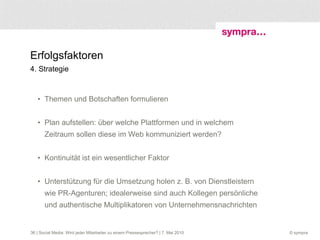 Erfolgsfaktoren 4. Strategie Themen und Botschaften formulieren Plan aufstellen: über welche Plattformen und in welchem Zeitraum sollen diese im Web kommuniziert werden? Kontinuität ist ein wesentlicher Faktor  Unterstützung für die Umsetzung holen z. B. von Dienstleistern wie PR-Agenturen; idealerweise sind auch Kollegen persönliche und authentische Multiplikatoren von Unternehmensnachrichten  | Social Media: Wird jeder Mitarbeiter zu einem Pressesprecher? | 7. Mai 2010 