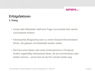 Erfolgsfaktoren 5. Dialog Kunde oder Mitarbeiter stellt eine Frage und erwartet eine rasche und fundierte Antwort Interessantes Blogposting kann zu einem Dutzend Kommentaren führen, die gelesen und bearbeitet werden wollen Die Fans einer Marke oder eines Unternehmens in Facebook fordern regelmäßig interessante News, die sie kommentieren oder twittern können – sonst sind sie als Fan schnell wieder weg  | Social Media: Wird jeder Mitarbeiter zu einem Pressesprecher? | 7. Mai 2010 