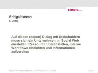 Erfolgsfaktoren 5. Dialog Auf diesen (neuen) Dialog mit Stakeholdern muss sich ein Unternehmen im Social Web einstellen, Ressourcen bereitstellen, interne Workflows einrichten und Informationen aufbereiten  | Social Media: Wird jeder Mitarbeiter zu einem Pressesprecher? | 7. Mai 2010 