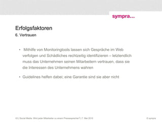 Erfolgsfaktoren 6. Vertrauen Mithilfe von Monitoringtools lassen sich Gespräche im Web verfolgen und Schädliches rechtzeitig identifizieren – letztendlich muss das Unternehmen seinen Mitarbeitern vertrauen, dass sie die Interessen des Unternehmens wahren Guidelines helfen dabei; eine Garantie sind sie aber nicht  | Social Media: Wird jeder Mitarbeiter zu einem Pressesprecher? | 7. Mai 2010 