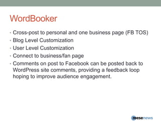 WordBookerCross-post to personal and one business page (FB TOS)Blog Level CustomizationUser Level CustomizationConnect to business/fan pageComments on post to Facebook can be posted back to WordPresssite comments, providing a feedback loop hoping to improve audience engagement.