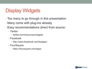 Display WidgetsToo many to go through in this presentationMany come with plug-ins alreadyEasy recommendations direct from source:Twitter:twitter.com/resources/widgetsFacebookhttp://www.facebook.com/badges/FourSquarehttps://foursquare.com/apps