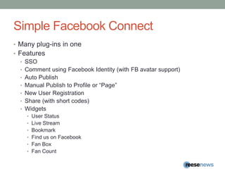 Simple Facebook ConnectMany plug-ins in oneFeaturesSSOComment using Facebook Identity (with FB avatar support)Auto PublishManual Publish to Profile or “Page”New User RegistrationShare (with short codes)WidgetsUser StatusLive StreamBookmarkFind us on FacebookFan BoxFan Count