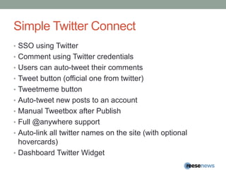 Simple Twitter ConnectSSO using TwitterComment using Twitter credentialsUsers can auto-tweet their commentsTweet button (official one from twitter)Tweetmeme buttonAuto-tweet new posts to an accountManual Tweetbox after PublishFull @anywhere supportAuto-link all twitter names on the site (with optional hovercards)Dashboard Twitter Widget