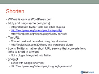 ShortenWP.me is only in WordPress.combit.ly and j.mp (same company)Integrated with Twitter Tools and other plug-inshttp://wordpress.org/extend/plugins/wp-bitly/http://wordpress.org/extend/plugins/bitly-service/TinyURLCreated post and permalink using tinyurl servicehttp://brajeshwar.com/2007/tiny-link-wordpress-plugin/t.cois Twitter’s native short URL service that converts long links to short in a tweet.Not a plugin. Integrated into Twittergoog.glSyncs with Google Analyticshttp://wordpress.org/extend/plugins/googl-generator/