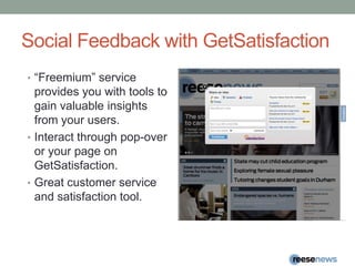Social Feedback with GetSatisfaction“Freemium” service provides you with tools to gain valuable insights from your users.Interact through pop-over or your page on GetSatisfaction.Great customer service and satisfaction tool.