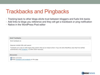 Trackbacks and PingbacksTracking back to other blogs elicits trust between bloggers and fuels link backsAdd links to blogs you reference and they will get a trackback or ping notification Native in the WordPress Post editor