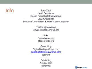InfoTony ZeoliLead DeveloperReese Felts Digital NewsroomUNC Chapel HillSchool of Journalism & Mass CommunicationTwitter: @tonyzeolitonyzeoli@reesenews.orgLinks:ReeseNews.orgReeseFelts.orgConsultingDigitalStrategyWorks.comaz@digitalstrategyworks.com@dswksPublishingNetmix.com@netmix