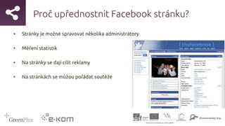 Proč upřednostnit Facebook stránku?
• Stránky je možné spravovat několika administrátory
• Měření statistik
• Na stránky se dají cílit reklamy
• Na stránkách se můžou pořádat soutěže
 