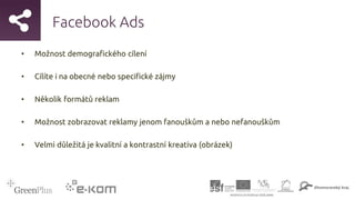 Facebook Ads
• Možnost demografického cílení
• Cílíte i na obecné nebo specifické zájmy
• Několik formátů reklam
• Možnost zobrazovat reklamy jenom fanouškům a nebo nefanouškům
• Velmi důležitá je kvalitní a kontrastní kreativa (obrázek)
 
