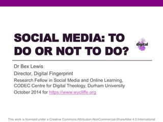 SOCIAL MEDIA: TO 
DO OR NOT TO DO? 
Dr Bex Lewis @drbexl #EFAC14 
Director, Digital Fingerprint 
Research Fellow in Social Media and Online Learning, 
CODEC Centre for Digital Theology, Durham University 
October 2014 for https://www.wycliffe.org 
http://www.slideshare.net/drbexl/social-media-to-do-or-not-to-do-for-wycliffe 
This work is licensed under a Creative Commons Attribution-NonCommercial-ShareAlike 4.0 International 
 