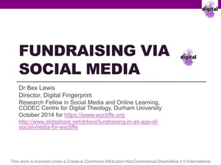 FUNDRAISING VIA 
SOCIAL MEDIA 
Dr Bex Lewis @drbexl #EFAC14 
Director, Digital Fingerprint 
Research Fellow in Social Media and Online Learning, 
CODEC Centre for Digital Theology, Durham University 
October 2014 for https://www.wycliffe.org 
http://www.slideshare.net/drbexl/fundraising-in-an-age-of-social- 
media-for-wycliffe 
This work is licensed under a Creative Commons Attribution-NonCommercial-ShareAlike 4.0 International 
 