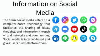 The term social media refers to a
computer-based technology that
facilitates the sharing of ideas,
thoughts, and information through
virtual networks and communities.
Social media is internet-based and
gives users quick electronic com
Information on Social
Media
 