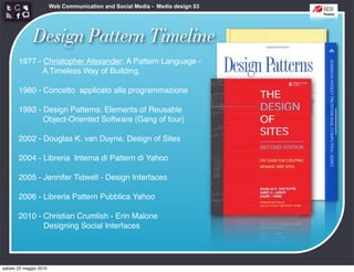 Web Communication and Social Media - Media design 03




              Design Pattern Timeline
       1977 - Christopher Alexander: A Pattern Language -
              A Timeless Way of Building.

       1980 - Concetto applicato alla programmazione

       1993 - Design Patterns: Elements of Reusable
              Object-Oriented Software (Gang of four)

       2002 - Douglas K. van Duyne, Design of Sites

       2004 - Libreria Interna di Pattern di Yahoo

       2005 - Jennifer Tidwell - Design Interfaces

       2006 - Libreria Pattern Pubblica Yahoo

       2010 - Christian Crumlish - Erin Malone
              Designing Social Interfaces




sabato 22 maggio 2010
 