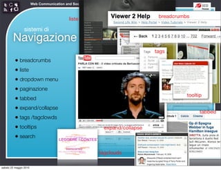 Web Communication and Social Media - Media design 03


                                                                                   breadcrumbs
                                             liste

                 sistemi di
        Navigazione
                                                                                  tags
          • breadcrumbs
          • liste
          • dropdown menu
          • paginazione
                                                                                             tooltip
          • tabbed
          • expand/collapse                                                                        tabbed
          • tags /tagclowds
          • tooltips                                            expand/collapse
          • search

                                                             tagclouds

sabato 22 maggio 2010
 