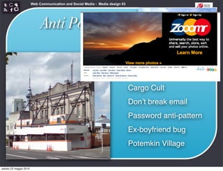 Web Communication and Social Media - Media design 03




                             Anti Patterns


                                                                               Cargo Cult
                                                                               Donʼt break email
                                                                               Password anti-pattern
                                                                               Ex-boyfriend bug
                                                                               Potemkin Village


sabato 22 maggio 2010
 
