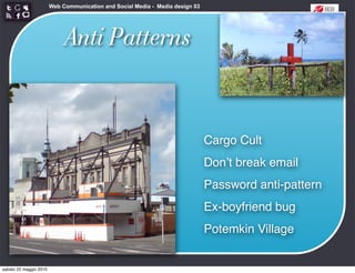 Web Communication and Social Media - Media design 03




                             Anti Patterns


                                                                               Cargo Cult
                                                                               Donʼt break email
                                                                               Password anti-pattern
                                                                               Ex-boyfriend bug
                                                                               Potemkin Village


sabato 22 maggio 2010
 
