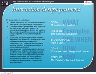 Web Communication and Social Media - Media design 03




                   Interaction design patterns

                                                                                 WHAT
         Un design pattern è costituito da:
           ■ il nome, costituito da una o due parole che siano il      COSA
             più possibile rappresentative del pattern stesso;
           ■ il problema, ovvero la descrizione della situazione
                                                                       Cosa lʼutente desidera


                                                                                 Examples
             alla quale si può applicare il pattern. Può
             comprendere la descrizione di classi o di problemi
             di progettazione speciﬁci, come anche una lista di        ESEMPIO
             condizioni perché sia necessario l'utilizzo del           Una possibile Soluzione
             pattern;


                                                                                 USE WHEN
           ■ la soluzione, che descrive gli elementi costitutivi
             del progetto con le relazioni e relative implicazioni,    SI USA QUANDO
             senza però addentrarsi in una speciﬁca
             implementazione. Il concetto è di presentare un           modi dʼuso...

                                                                                 HOW
             problema astratto e la relativa conﬁgurazione di
             elementi adatta a risolverlo;
           ■ le conseguenze, i risultati e i vincoli che derivano      COME
             dall'applicazione del pattern. Sono fondamentali in       Come soddisfa i bisogni dellʼutente
             quanto possono essere l'ago della bilancia nella


                                                                                 WHY
             scelta dei pattern: le conseguenze comprendono
             considerazioni di tempo e di spazio, possono
             descrivere implicazioni del pattern con alcuni
                                                                       PERCHE?
             linguaggi di programmazione e l'impatto con il            Perchè è una buona soluzione
             resto del progetto.




sabato 22 maggio 2010
 