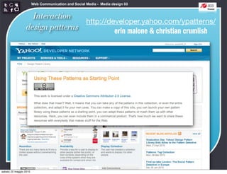 Web Communication and Social Media - Media design 03


                   Interaction
                                 http://developer.yahoo.com/ypatterns/
                 design patterns          erin malone & christian crumlish




sabato 22 maggio 2010
 