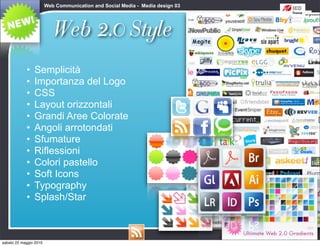 Web Communication and Social Media - Media design 03




                           Web 2.0 Style
            •   Semplicità
            •   Importanza del Logo
            •   CSS
            •   Layout orizzontali
            •   Grandi Aree Colorate
            •   Angoli arrotondati
            •   Sfumature
            •   Riflessioni
            •   Colori pastello
            •   Soft Icons
            •   Typography
            •   Splash/Star



sabato 22 maggio 2010
 
