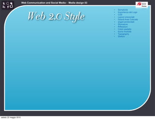 Web Communication and Social Media - Media design 03

                                                                               •   Semplicità



                            Web 2.0 Style
                                                                               •   Importanza del Logo
                                                                               •   CSS
                                                                               •   Layout orizzontali
                                                                               •   Grandi Aree Colorate
                                                                               •   angoli arrotondati
                                                                               •   Sfumature
                                                                               •   Riflessioni
                                                                               •   Colori pastello
                                                                               •   Icone morbide
                                                                               •   Typography
                                                                               •   Stelloni




sabato 22 maggio 2010
 