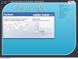 Web Communication and Social Media - Media design 03

                                                                               •   Semplicità



                            Web 2.0 Style
                                                                               •   Importanza del Logo
                                                                               •   CSS
                                                                               •   Layout orizzontali
                                                                               •   Grandi Aree Colorate
                                                                               •   angoli arrotondati
                                                                               •   Sfumature
                                                                               •   Riflessioni
                                                                               •   Colori pastello
                                                                               •   Icone morbide
                                                                               •   Typography
                                                                               •   Stelloni




sabato 22 maggio 2010
 