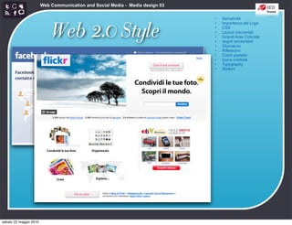 Web Communication and Social Media - Media design 03

                                                                               •   Semplicità



                            Web 2.0 Style
                                                                               •   Importanza del Logo
                                                                               •   CSS
                                                                               •   Layout orizzontali
                                                                               •   Grandi Aree Colorate
                                                                               •   angoli arrotondati
                                                                               •   Sfumature
                                                                               •   Riflessioni
                                                                               •   Colori pastello
                                                                               •   Icone morbide
                                                                               •   Typography
                                                                               •   Stelloni




sabato 22 maggio 2010
 