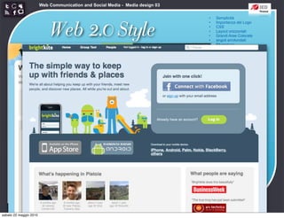 Web Communication and Social Media - Media design 03

                                                                               •   Semplicità



                            Web 2.0 Style
                                                                               •   Importanza del Logo
                                                                               •   CSS
                                                                               •   Layout orizzontali
                                                                               •   Grandi Aree Colorate
                                                                               •   angoli arrotondati
                                                                               •   Sfumature
                                                                               •   Riflessioni
                                                                               •   Colori pastello
                                                                               •   Icone morbide
                                                                               •   Typography
                                                                               •   Stelloni




sabato 22 maggio 2010
 