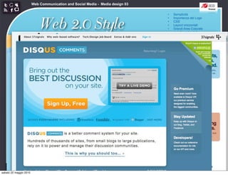 Web Communication and Social Media - Media design 03

                                                                               •   Semplicità



                            Web 2.0 Style
                                                                               •   Importanza del Logo
                                                                               •   CSS
                                                                               •   Layout orizzontali
                                                                               •   Grandi Aree Colorate
                                                                               •   angoli arrotondati
                                                                               •   Sfumature
                                                                               •   Riflessioni
                                                                               •   Colori pastello
                                                                               •   Icone morbide
                                                                               •   Typography
                                                                               •   Stelloni




sabato 22 maggio 2010
 