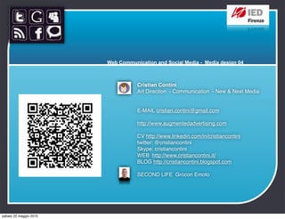 Web Communication and Social Media - Media design 04



                                   Cristian Contini
                                   Art Direction  - Communication  - New & Next Media


                                   E-MAIL cristian.contini@gmail.com

                                   http://www.augmentedadvertising.com

                                   CV http://www.linkedin.com/in/cristiancontini
                                   twitter: @cristiancontini 
                                   Skype: cristiancontini
                                   WEB  http://www.cristiancontini.it/
                                   BLOG http://cristiancontini.blogspot.com

                                   SECOND LIFE  Grocon Emoto




sabato 22 maggio 2010
 