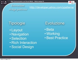 Web Communication and Social Media - Media design 03


                   Interaction
                                 http://developer.yahoo.com/ypatterns/
                 design patterns



                 Tipologie                                                     Evoluzione
                   • Layout                                                    • Beta
                   • Navigation                                                • Working
                   • Selection                                                 • Best Practice
                   • Rich Interaction
                   • Social Design


sabato 22 maggio 2010
 