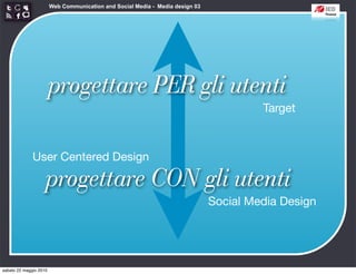 Web Communication and Social Media - Media design 03




                        progettare PER gli utenti
                                                                                        Target



              User Centered Design

                    progettare CON gli utenti
                                                                               Social Media Design




sabato 22 maggio 2010
 