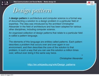 Web Communication and Social Media - Media design 03




                    Design pattern
             A design pattern in architecture and computer science is a formal way
             of documenting a solution to a design problem in a particular ﬁeld of
             expertise. The idea was introduced by the architect Christopher
             Alexander in the ﬁeld of architecture and has been adapted for various
             other disciplines, including computer science.
             An organized collection of design patterns that relate to a particular ﬁeld
             is called a pattern language.
             “
             The elements of this language are entities called patterns. Each pattern
             describes a problem that occurs over and over again in our
             environment, and then describes the core of the solution to that
             problem, in such a way that you can use this solution a million times
             over, without ever doing it the same way twice.
                                                                                       ”
                                                                Christopher Alexander

                                         http://en.wikipedia.org/wiki/Design_patterns



sabato 22 maggio 2010
 