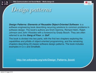 Web Communication and Social Media - Media design 03




                   Design patterns

              Design Patterns: Elements of Reusable Object-Oriented Software is a
              software engineering book describing recurring solutions to common problems in
              software design. The book's authors are Erich Gamma, Richard Helm, Ralph
              Johnson and John Vlissides with a foreword by Grady Booch. They are often
              referred to as the Gang of Four, or GoF.
              The book is divided into two parts, with the ﬁrst two chapters exploring the
              capabilities and pitfalls of object-oriented programming, and the remaining
              chapters describing 23 classic software design patterns. The book includes
              examples in C++ and Smalltalk.




                            http://en.wikipedia.org/wiki/Design_Patterns_(book)



sabato 22 maggio 2010
 