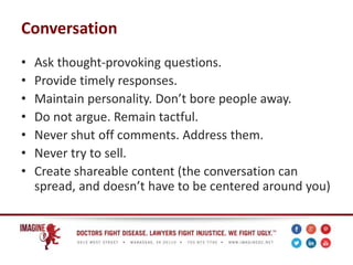 Conversation
• Ask thought-provoking questions.
• Provide timely responses.
• Maintain personality. Don’t bore people away.
• Do not argue. Remain tactful.
• Never shut off comments. Address them.
• Never try to sell.
• Create shareable content (the conversation can
spread, and doesn’t have to be centered around you)
 