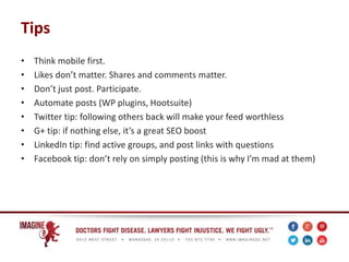 Tips
• Think mobile first.
• Likes don’t matter. Shares and comments matter.
• Don’t just post. Participate.
• Automate posts (WP plugins, Hootsuite)
• Twitter tip: following others back will make your feed worthless
• G+ tip: if nothing else, it’s a great SEO boost
• LinkedIn tip: find active groups, and post links with questions
• Facebook tip: don’t rely on simply posting (this is why I’m mad at them)
 