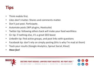 Tips
• Think mobile first.
• Likes don’t matter. Shares and comments matter.
• Don’t just post. Participate.
• Automate posts (WP plugins, Hootsuite)
• Twitter tip: following others back will make your feed worthless
• G+ tip: if nothing else, it’s a great SEO boost
• LinkedIn tip: find active groups, and post links with questions
• Facebook tip: don’t rely on simply posting (this is why I’m mad at them)
• Track your results (Google Analytics, Sprout Social, Klout)
• Have fun!
 