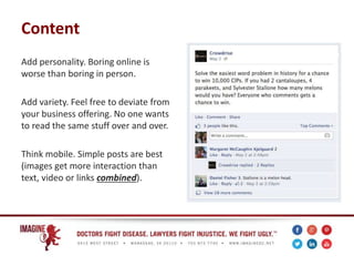 Content
Add personality. Boring online is
worse than boring in person.
Add variety. Feel free to deviate from
your business offering. No one wants
to read the same stuff over and over.
Think mobile. Simple posts are best
(images get more interaction than
text, video or links combined).
 