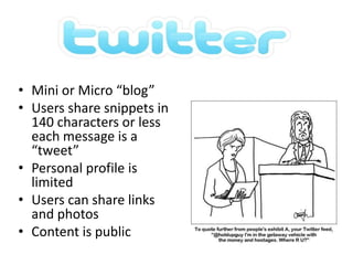 Mini or Micro “blog”Users share snippets in 140 characters or less each message is a “tweet”Personal profile is limitedUsers can share links and photosContent is public 