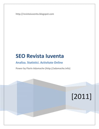 http://revistaiuventa.blogspot.com




SEO Revista Iuventa
Analiza. Statistici. Activitate Online
Power by Florin Adamache (http://adamache.info)




                                                  [2011]
 