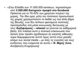 • «Στην Ελλάδα των 11.000.000 κατοίκων, περισσότεροι 
από 3.500.000 διατηρούν προφίλ στο facebook. 
Πρόκειται για το 70,42% των χρηστών ίντερνετ της 
χώρας. Την ίδια ώρα, μέλη του πολιτικού προσωπικού 
της χώρας χρησιμοποιούν το twitter ως ένα άλλο βήμα 
της Βουλής, ενώ δεν λείπουν φαινόμενα πολιτικής 
προπαγάνδας στα μέσα κοινωνικής δικτύωσης με 
τους διαξιφισμούς – retweet να γίνονται σε καθημερινή 
βάση. Στο πλαίσιο αυτό η πολιτική επικοινωνία που 
άλλοτε ήταν προϊόν σχεδιασμού σε κλειστές αίθουσες, 
τώρα διαμορφώνεται λεπτό προς λεπτό στον χαώδη 
κόσμο των social media – με όλες τις ευκολίες και τους 
κινδύνους που ενέχονται σε αυτόν.» Ν. Μίχος (tvxs. 
Ανεξάρτητη Ενημέρωση) 
 