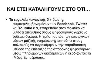 ΚΑΙ ΕΤΣΙ ΚΑΤΑΛΗΓΟΥΜΕ ΣΤΟ ΌΤΙ… 
• Τα εργαλεία κοινωνικής δικτύωσης, 
συμπεριλαμβανομένων των Facebook, Twitter 
και Youtube κ.ά, επιτρέπουν στον πολιτικό να 
μιλήσει απευθείας στους ψηφοφόρους χωρίς να 
ξοδέψει δεκάρα. Η χρήση αυτών των κοινωνικών 
μέσων μαζικής ενημέρωσης επιτρέπει στους 
πολιτικούς να παρακάμψουν την παραδοσιακή 
μέθοδο της επίτευξης της αποδοχής ψηφοφόρων, 
μέσω πληρωμένων διαφημίσεων ή κερδίζοντας τα 
Μέσα Ενημέρωσης. 
 