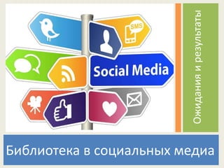 Библиотека в социальных медиа
Ожиданияирезультаты
 