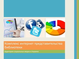 Аудитория социальных медиа в Украине
Комплекс интернет представительства
библиотеки
 