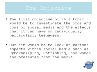 The Objective
• The first objective of this topic
would be to investigate the pros and
cons of social media and the effects
that it can have on individuals,
particularly teenagers.
• Our aim would be to look at various
aspects within social media such as
Cyberbullying, Catfishing, and women
and pressures from the media.
 